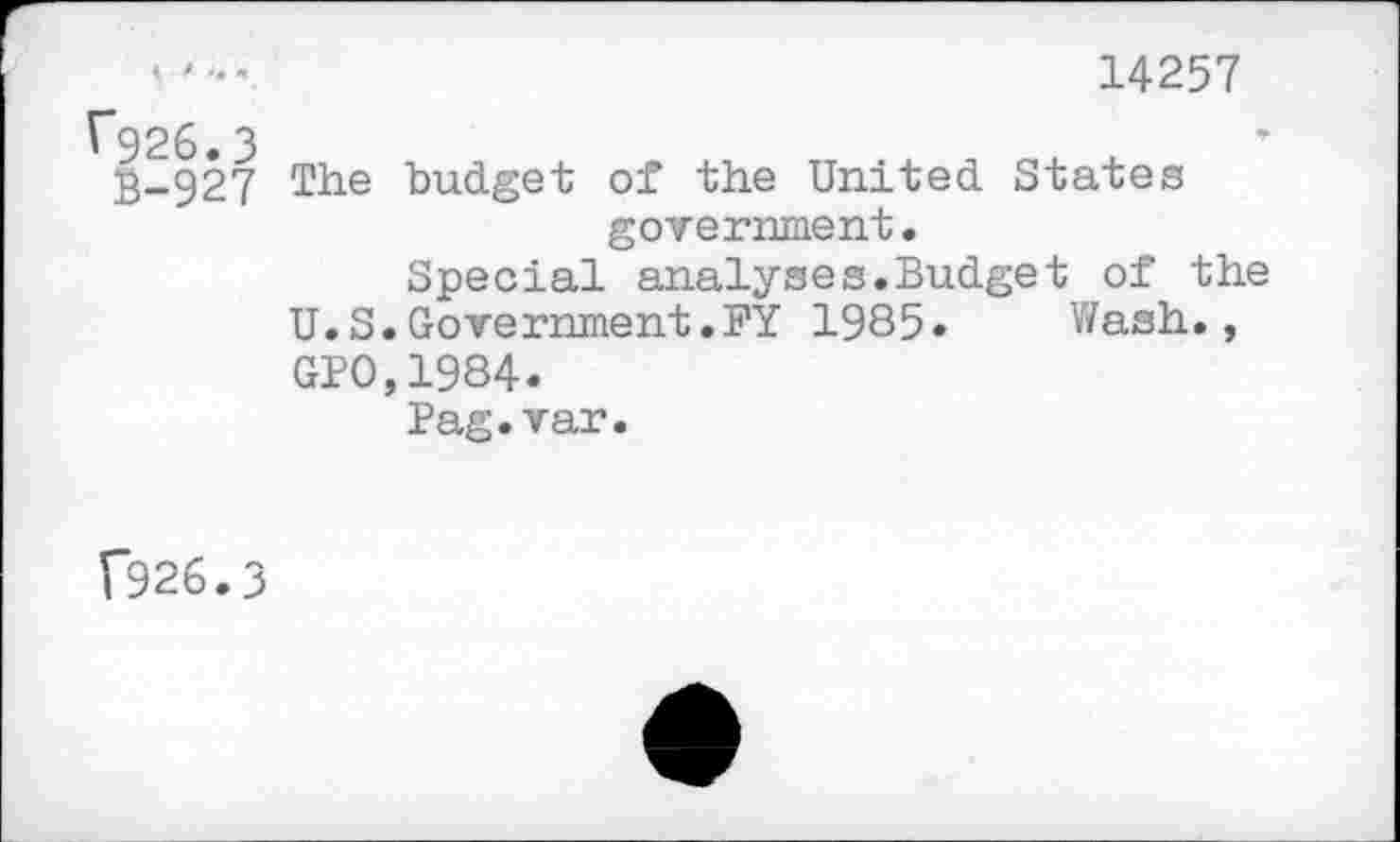 ﻿14257
1*926.3
B-927 The budget of the United States government.
Special analyses.Budget of the U.S.Government.FY 1985« Wash., GPO,1984.
Pag.var.
(926.3